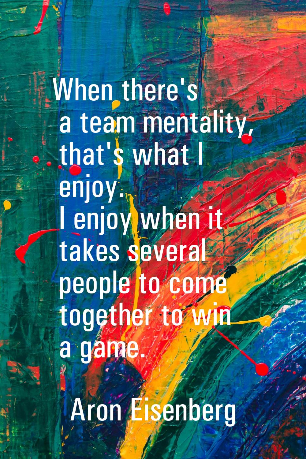 When there's a team mentality, that's what I enjoy. I enjoy when it takes several people to come to