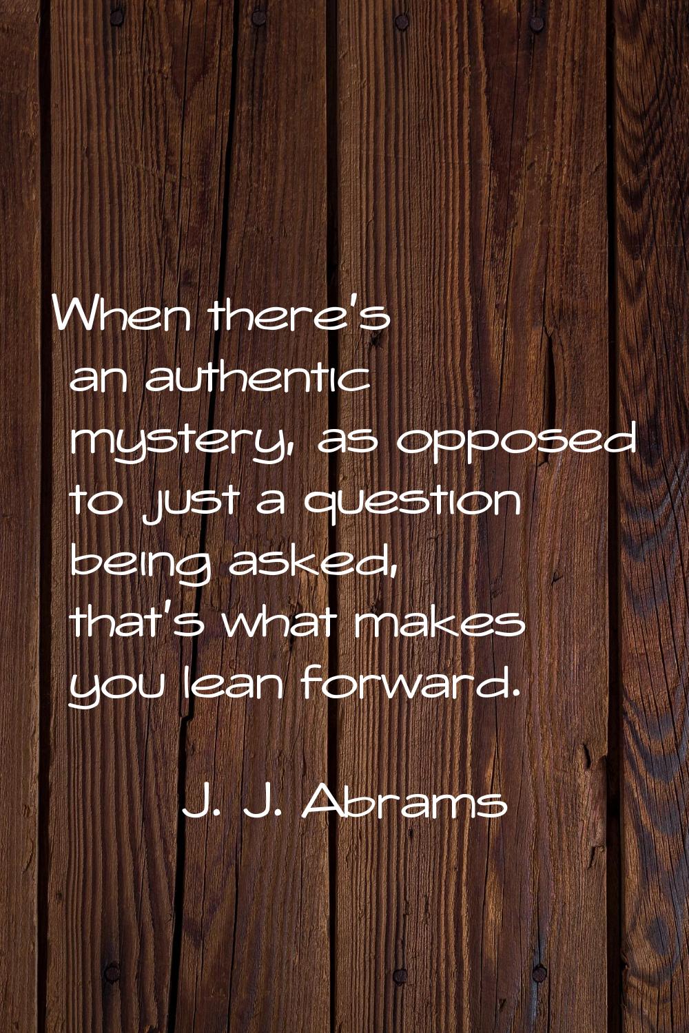When there's an authentic mystery, as opposed to just a question being asked, that's what makes you