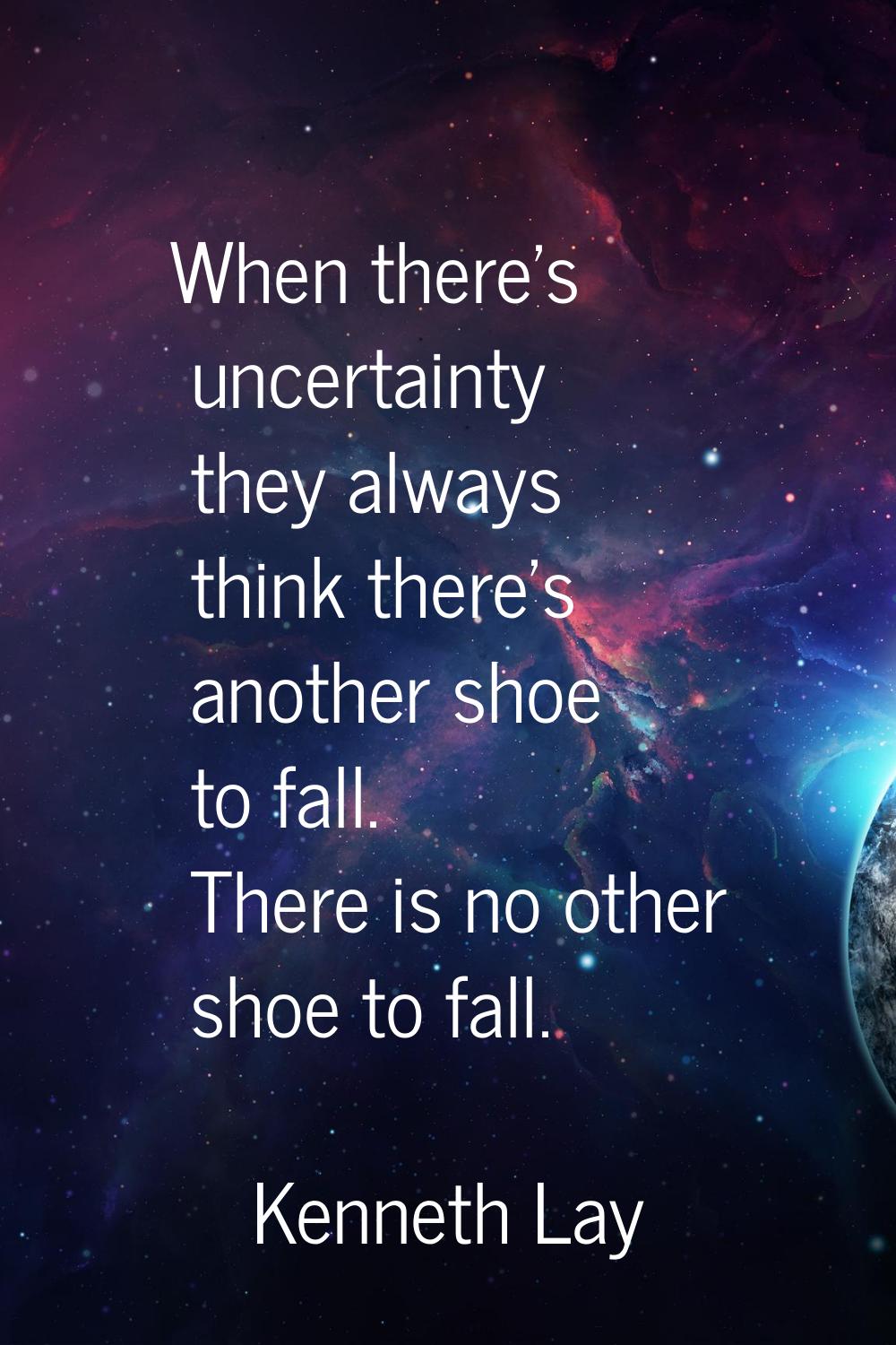 When there's uncertainty they always think there's another shoe to fall. There is no other shoe to 