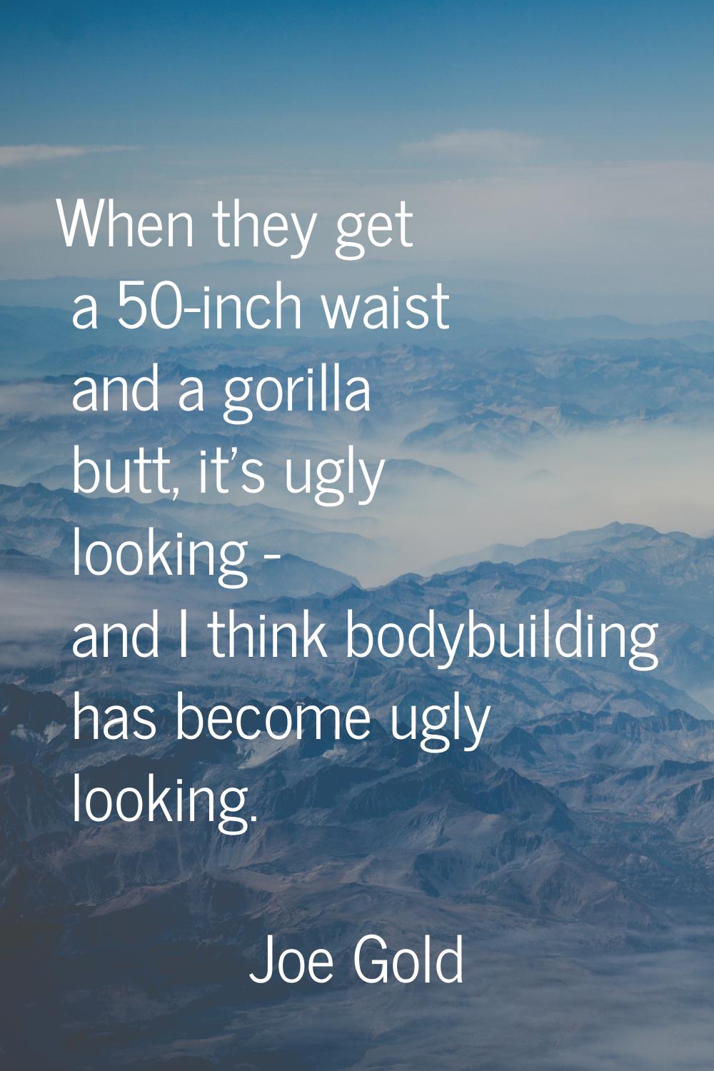 When they get a 50-inch waist and a gorilla butt, it's ugly looking - and I think bodybuilding has 