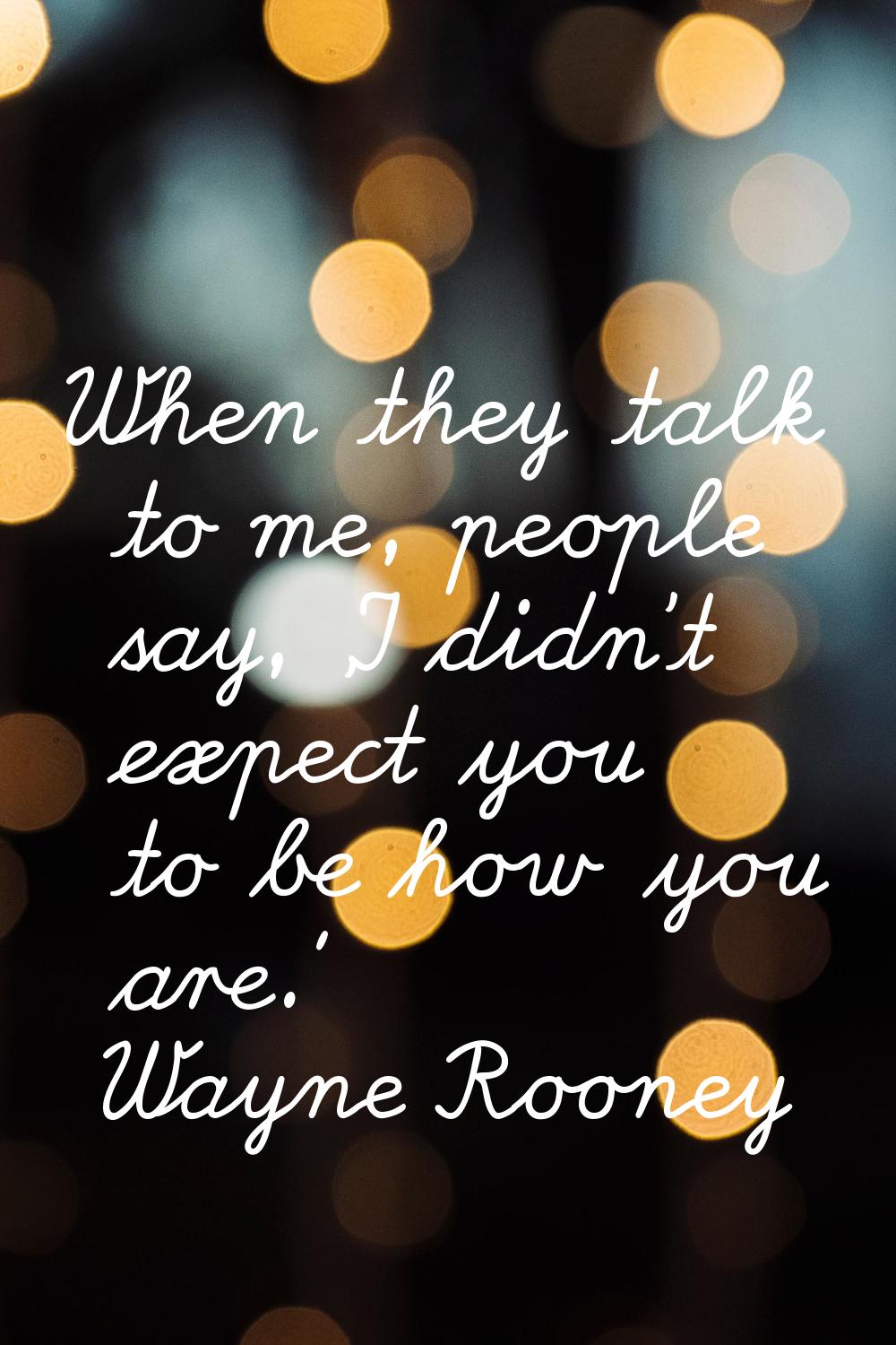 When they talk to me, people say, 'I didn't expect you to be how you are.'