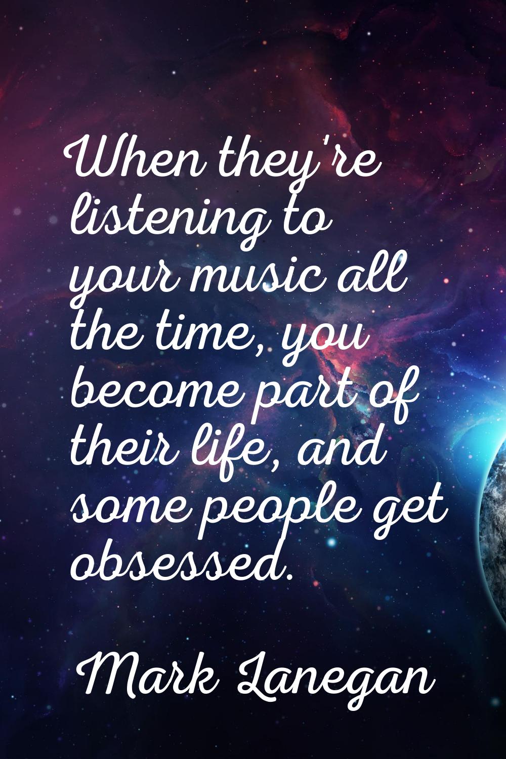 When they're listening to your music all the time, you become part of their life, and some people g