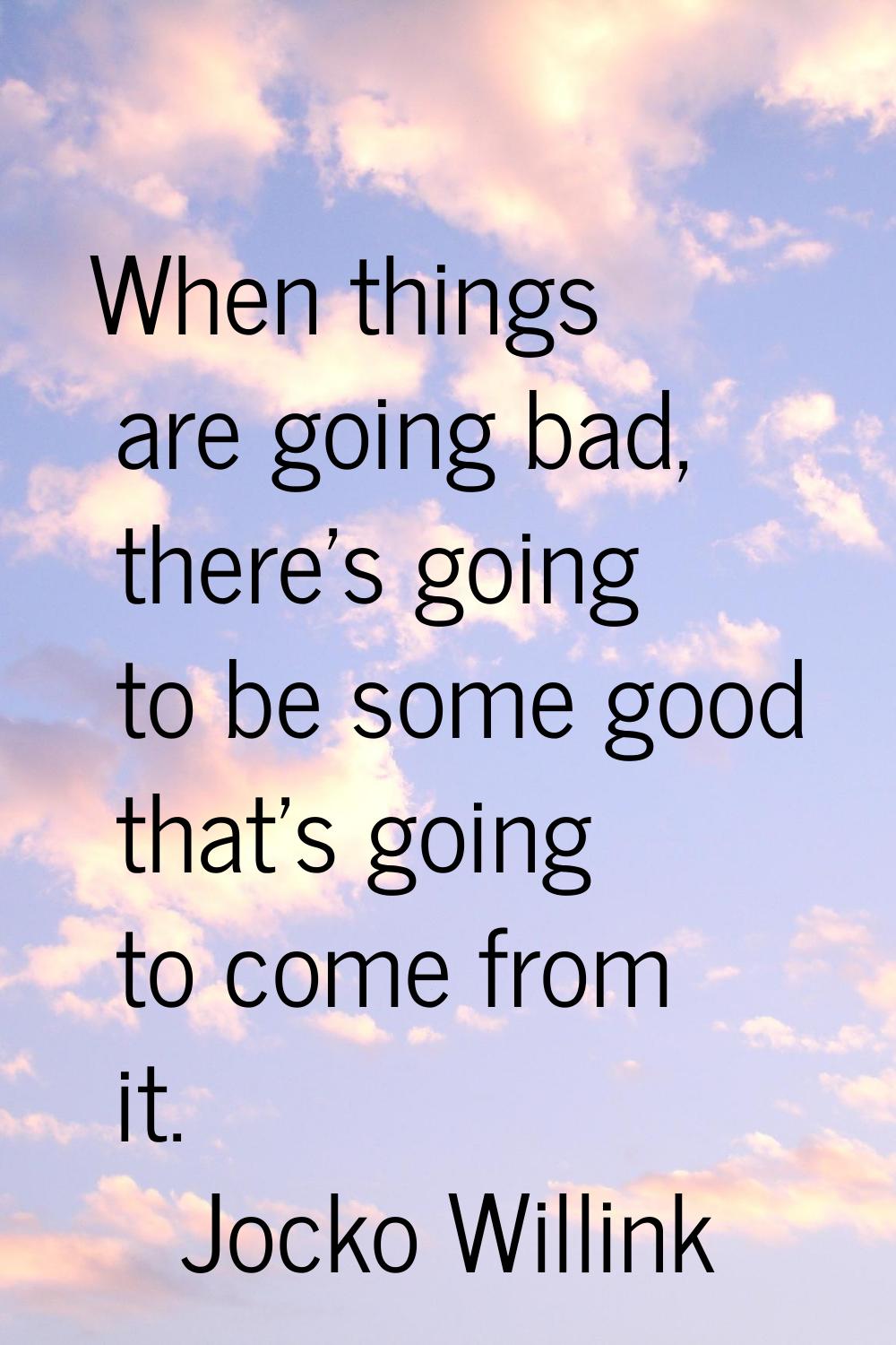 When things are going bad, there's going to be some good that's going to come from it.