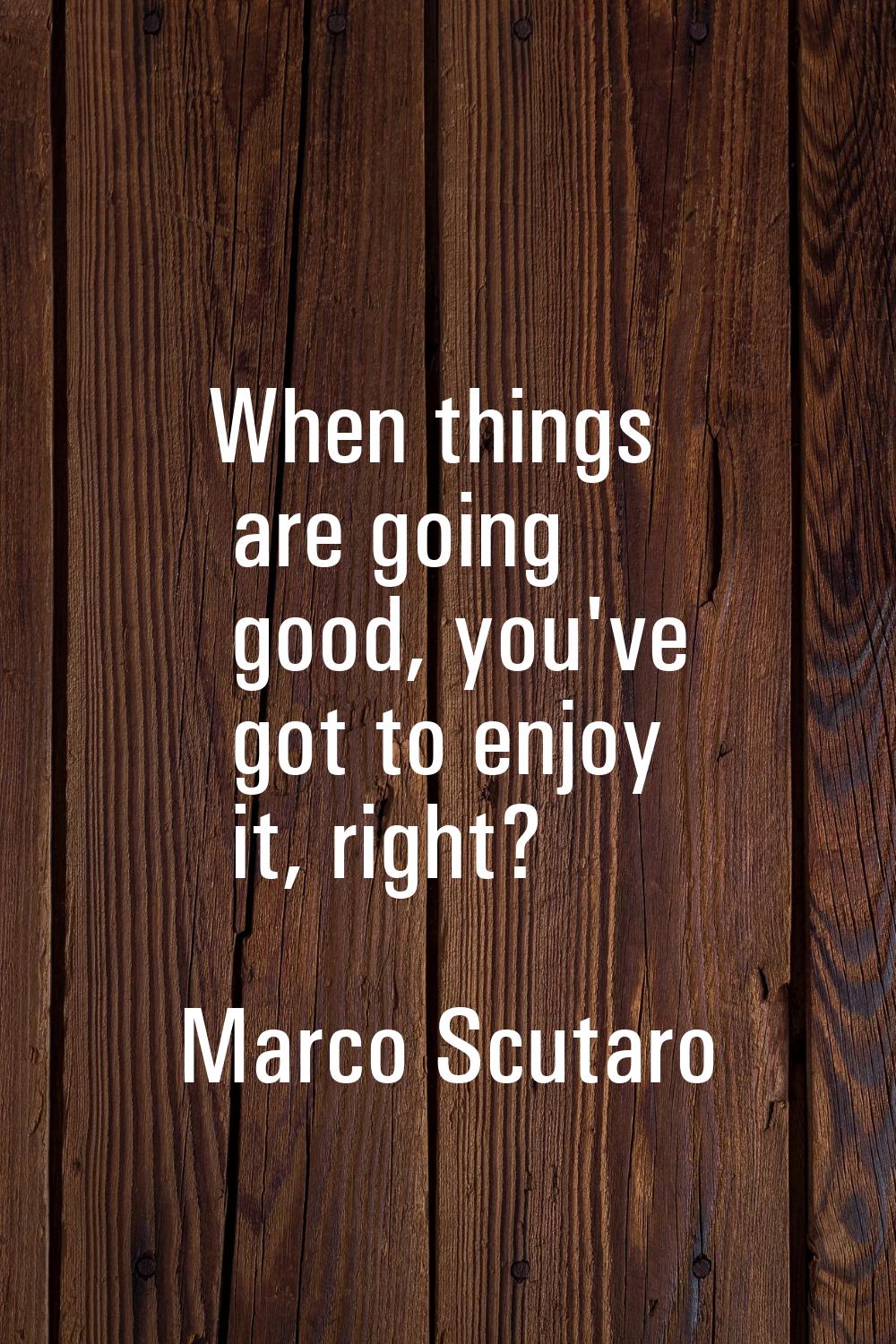 When things are going good, you've got to enjoy it, right?