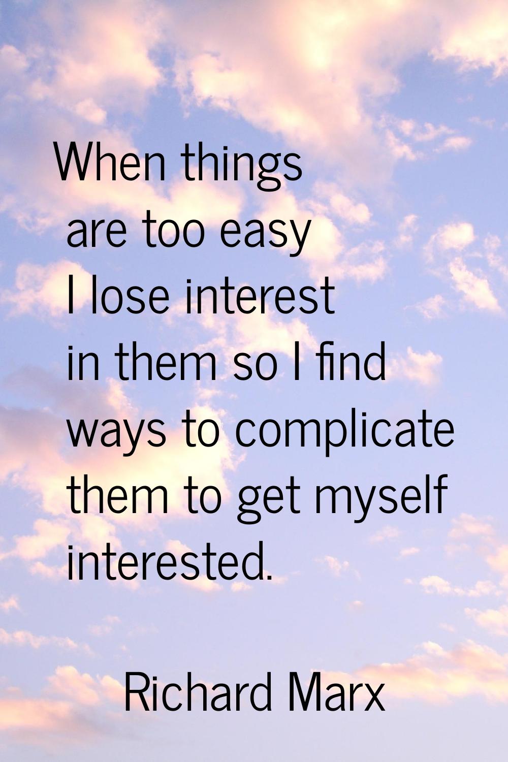 When things are too easy I lose interest in them so I find ways to complicate them to get myself in