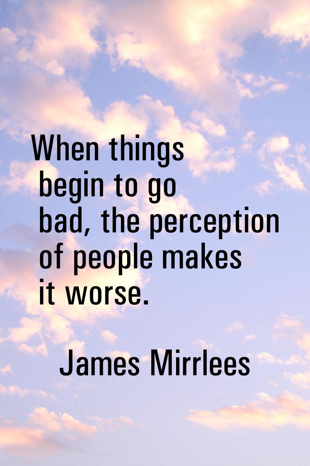 When things begin to go bad, the perception of people makes it worse.