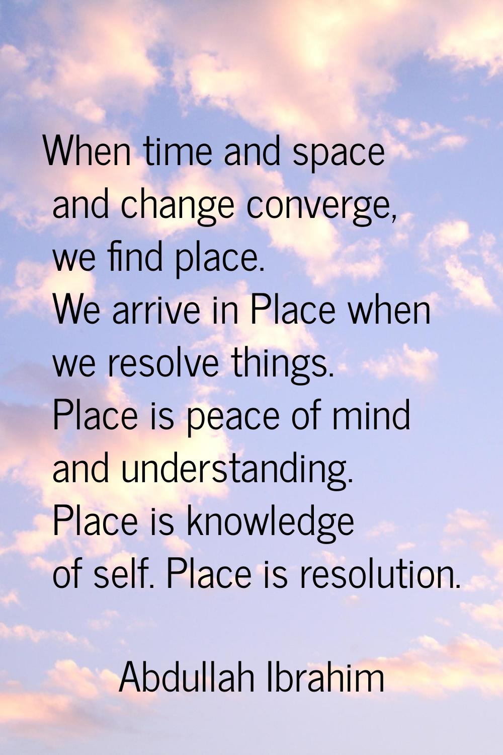 When time and space and change converge, we find place. We arrive in Place when we resolve things. 