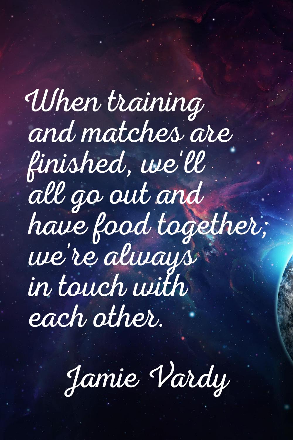 When training and matches are finished, we'll all go out and have food together; we're always in to