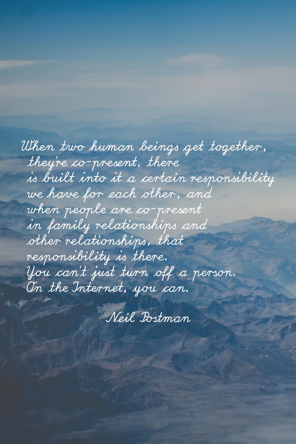 When two human beings get together, they're co-present, there is built into it a certain responsibi