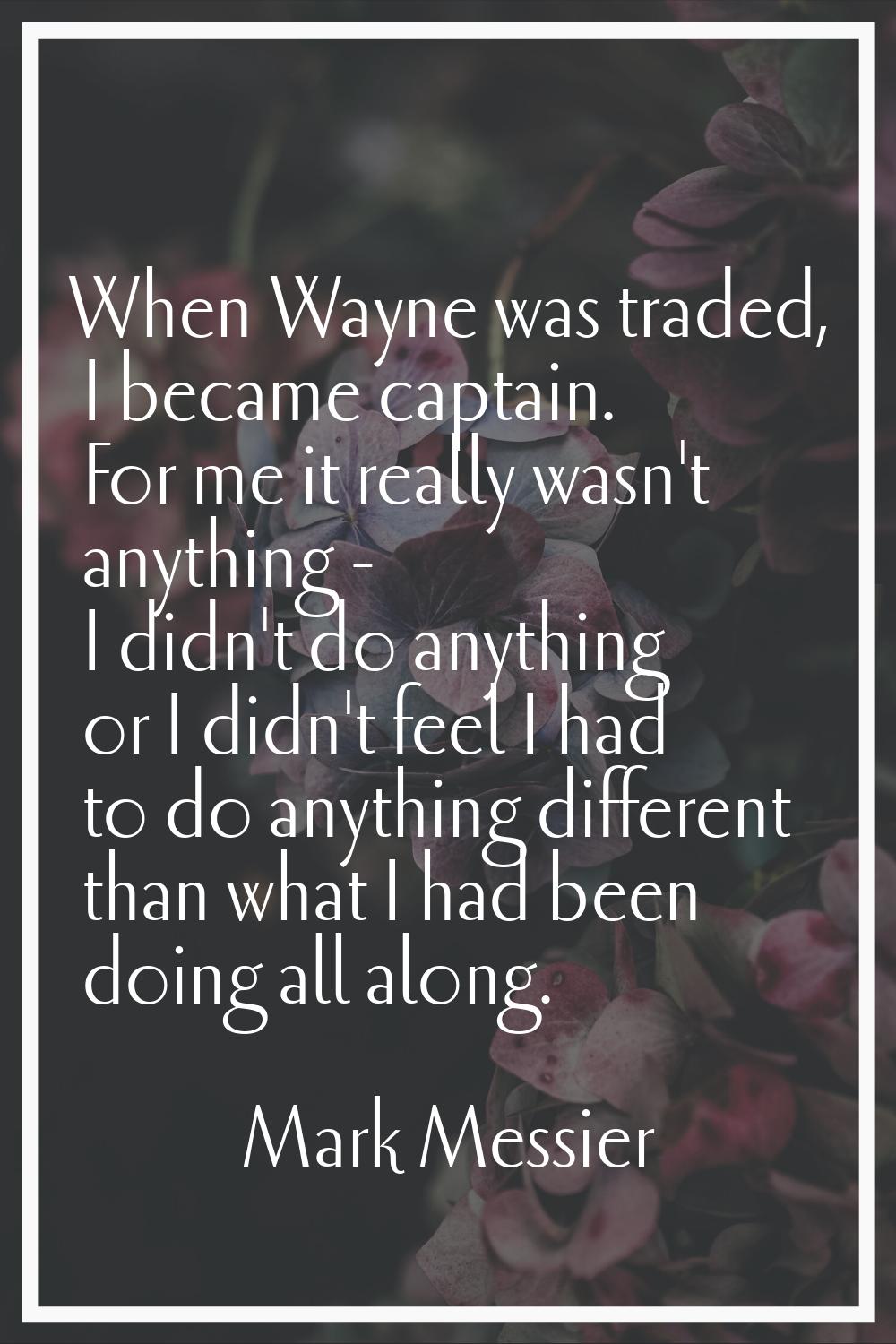 When Wayne was traded, I became captain. For me it really wasn't anything - I didn't do anything or