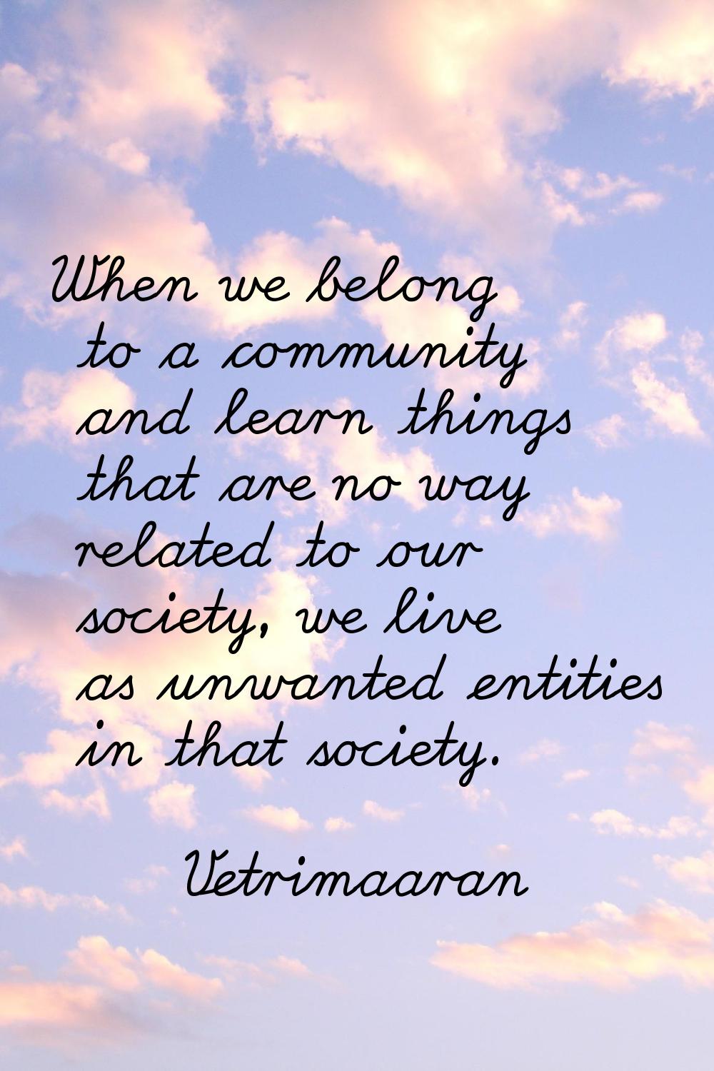 When we belong to a community and learn things that are no way related to our society, we live as u