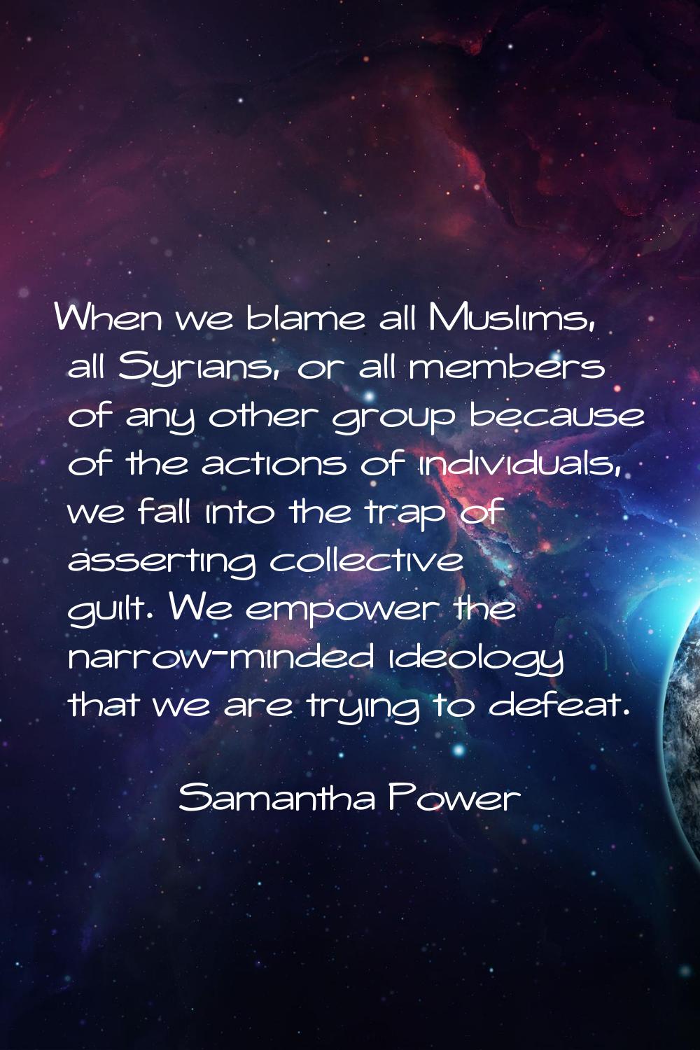 When we blame all Muslims, all Syrians, or all members of any other group because of the actions of
