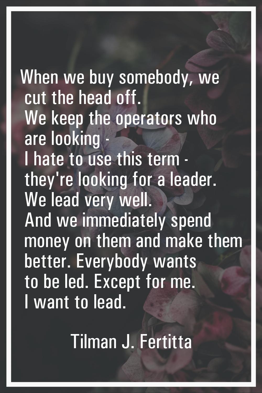 When we buy somebody, we cut the head off. We keep the operators who are looking - I hate to use th