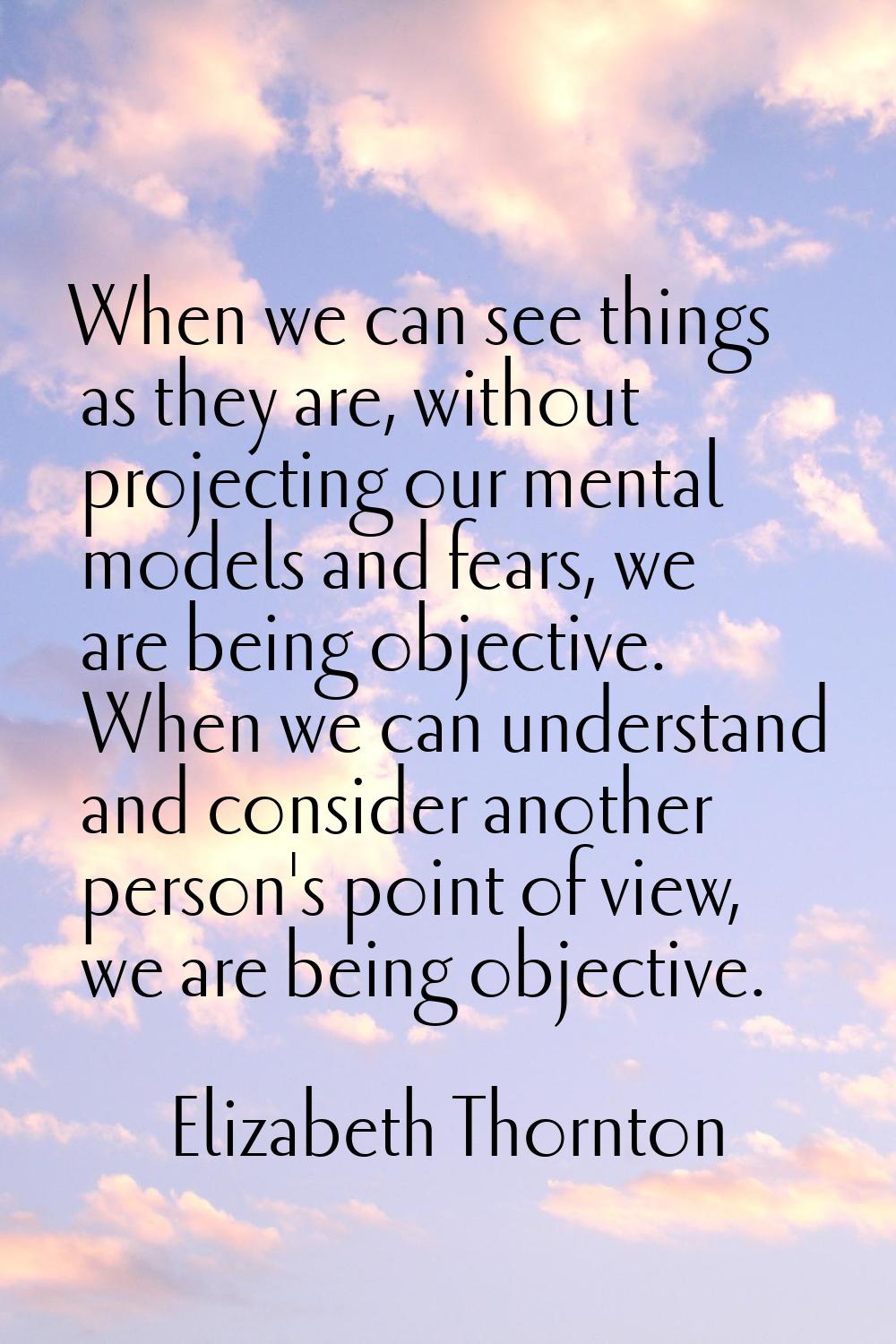 When we can see things as they are, without projecting our mental models and fears, we are being ob