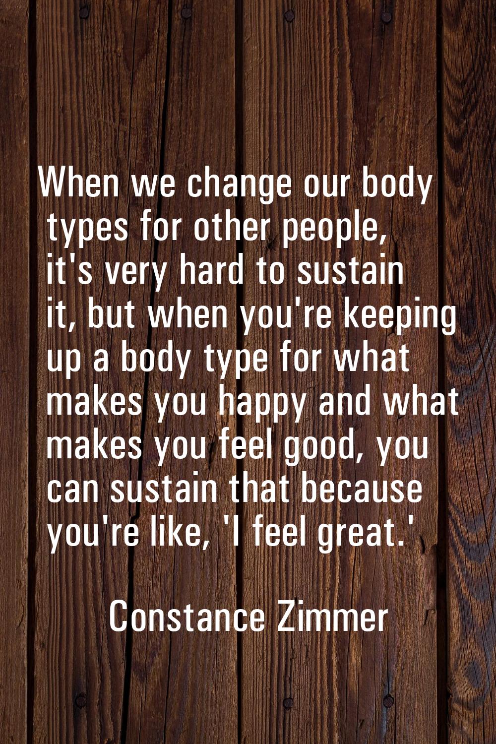 When we change our body types for other people, it's very hard to sustain it, but when you're keepi