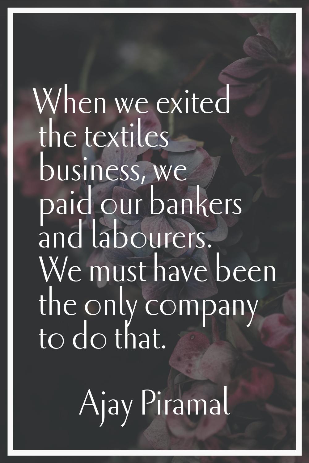 When we exited the textiles business, we paid our bankers and labourers. We must have been the only