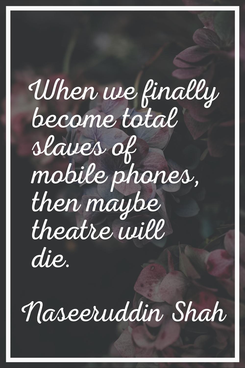 When we finally become total slaves of mobile phones, then maybe theatre will die.
