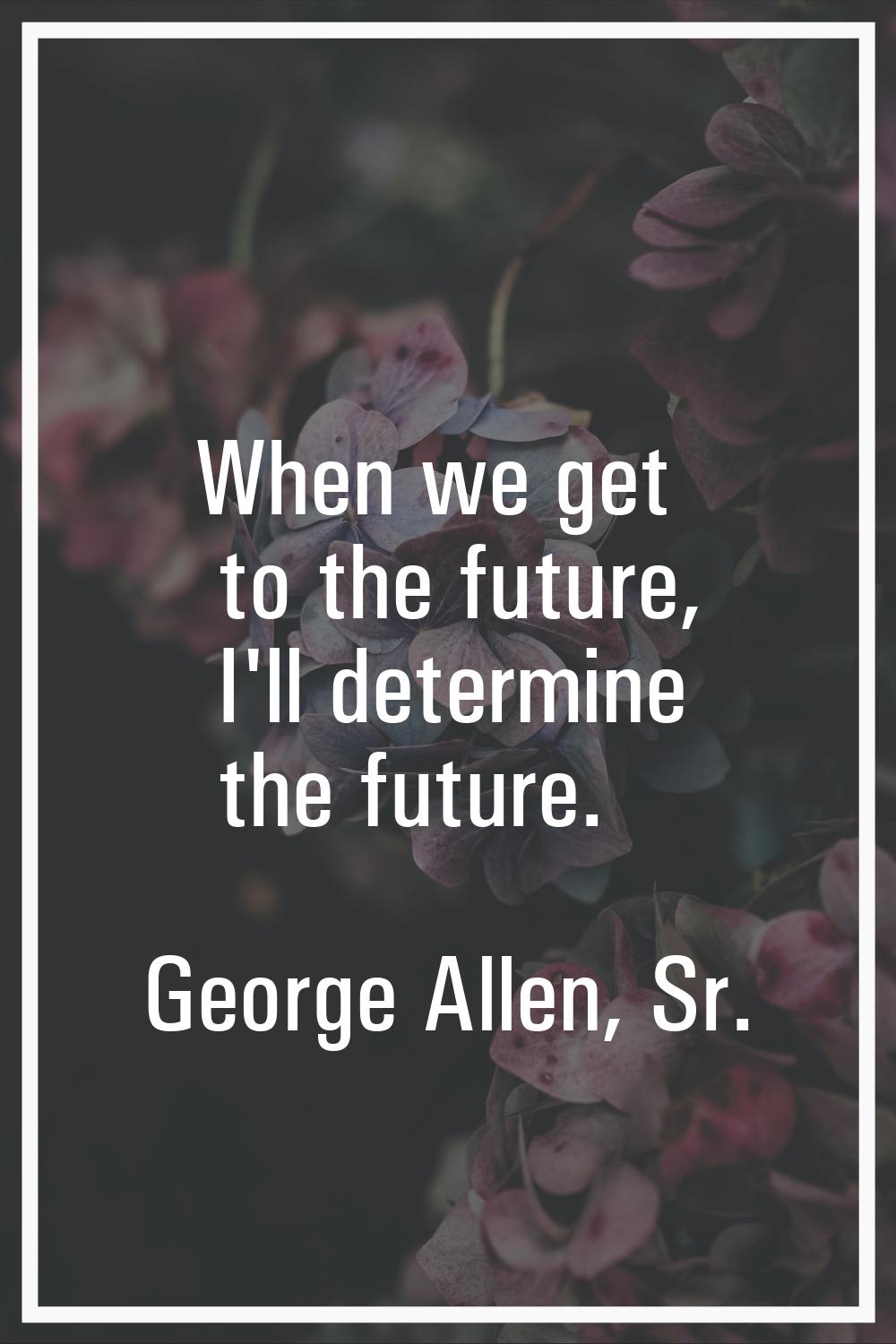 When we get to the future, I'll determine the future.