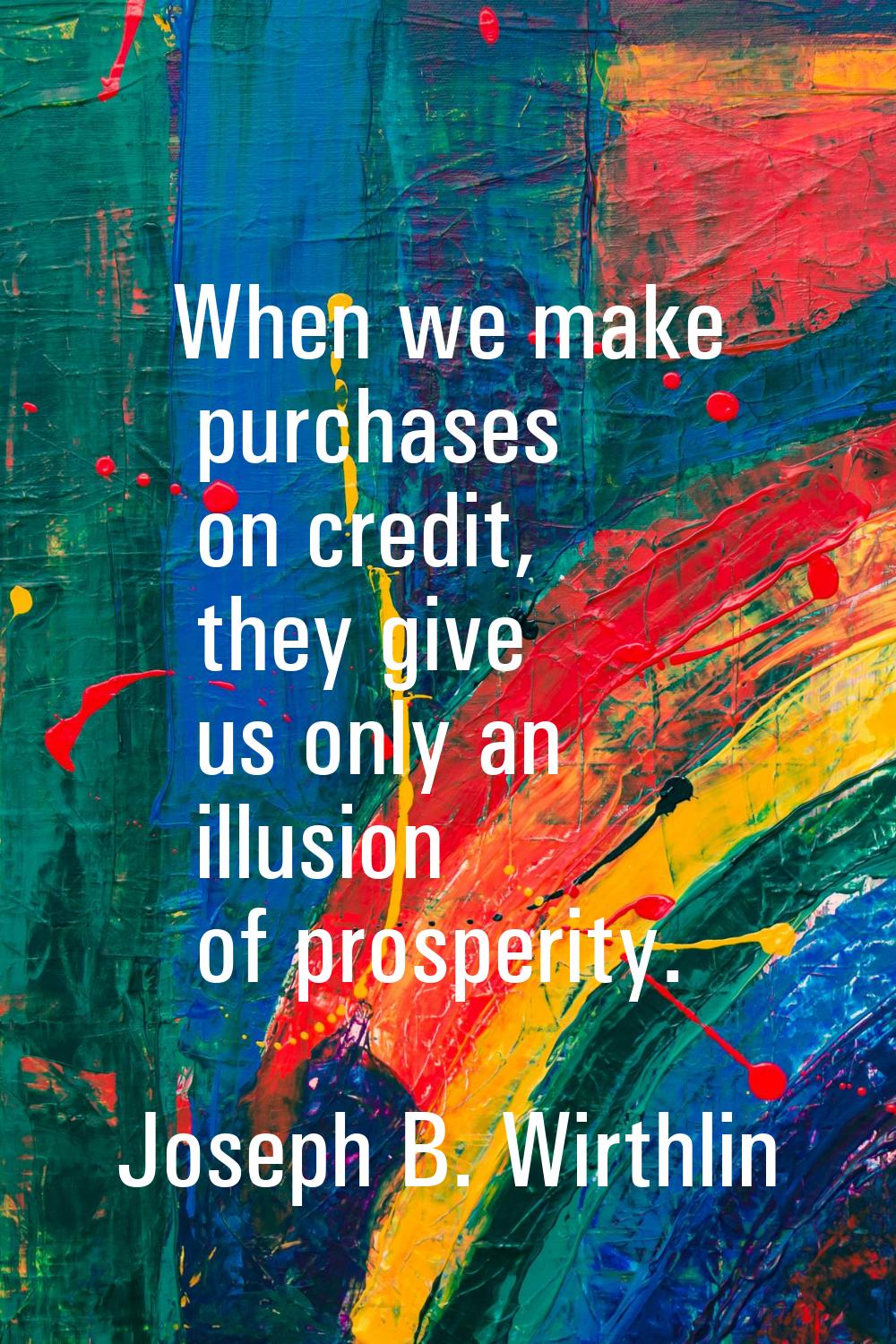 When we make purchases on credit, they give us only an illusion of prosperity.
