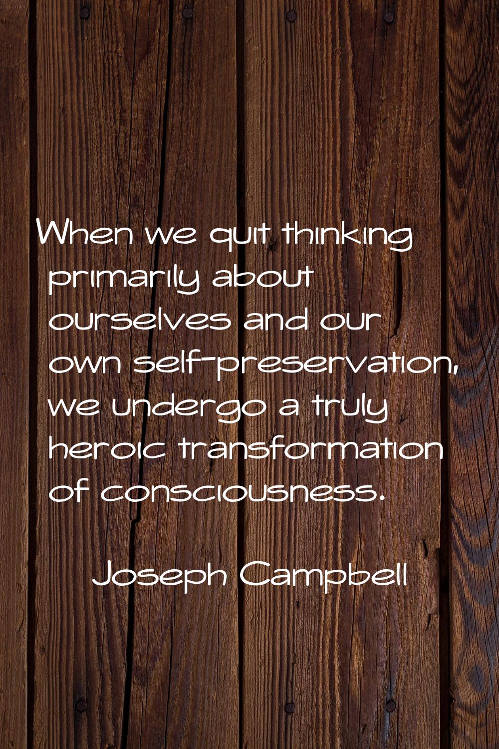 When we quit thinking primarily about ourselves and our own self-preservation, we undergo a truly h