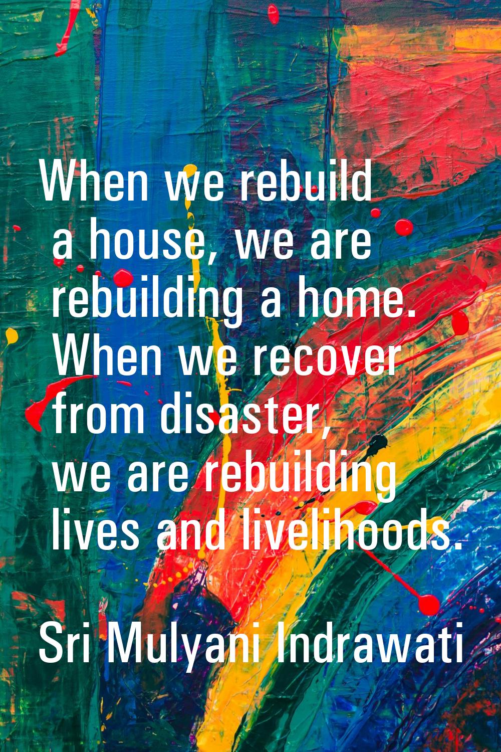 When we rebuild a house, we are rebuilding a home. When we recover from disaster, we are rebuilding