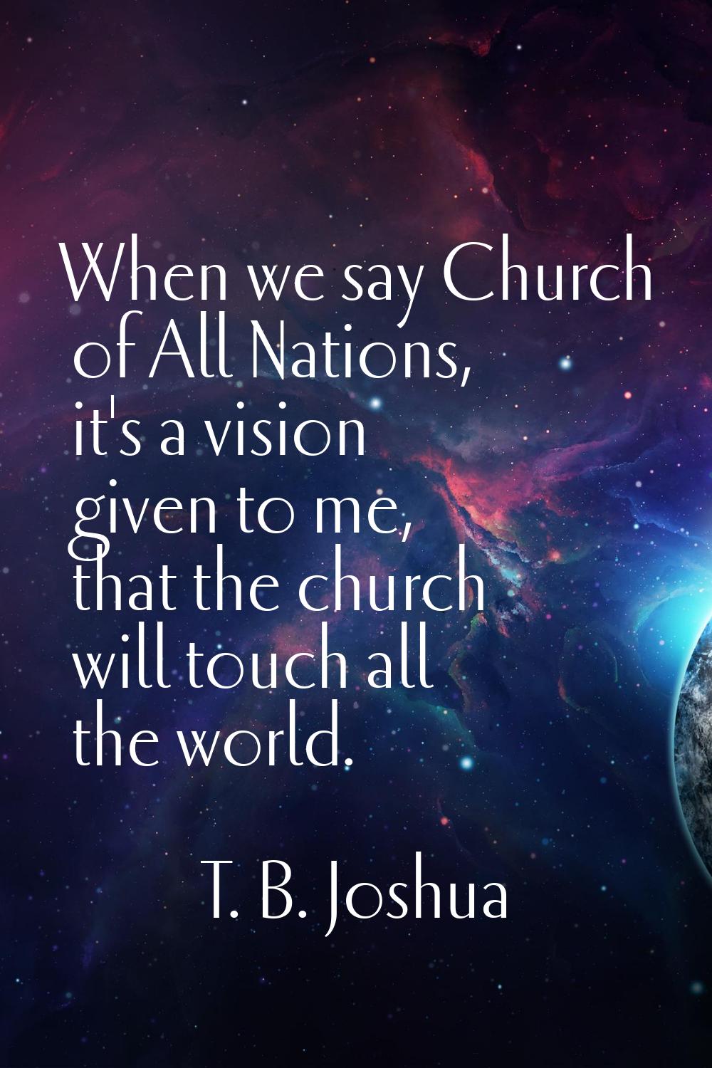 When we say Church of All Nations, it's a vision given to me, that the church will touch all the wo