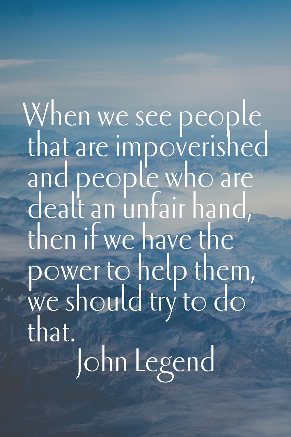 When we see people that are impoverished and people who are dealt an unfair hand, then if we have t