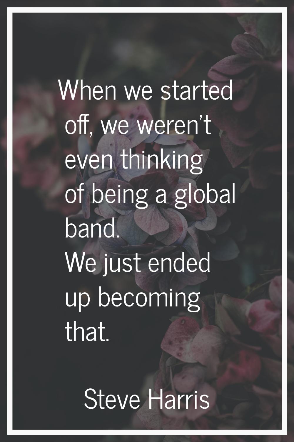When we started off, we weren’t even thinking of being a global band. We just ended up becoming tha