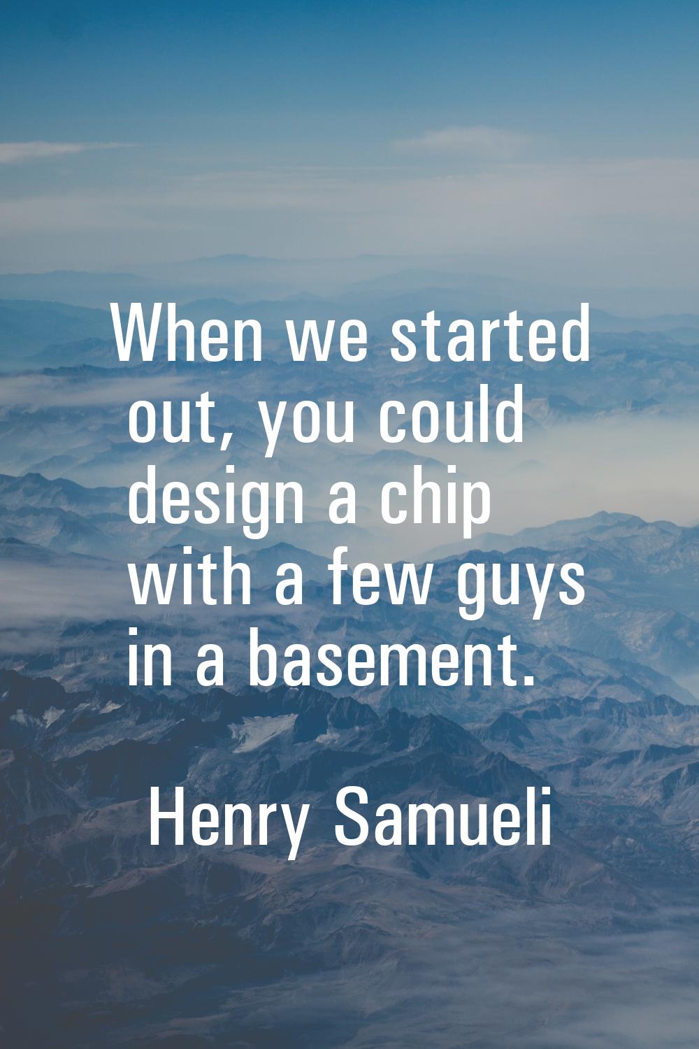 When we started out, you could design a chip with a few guys in a basement.