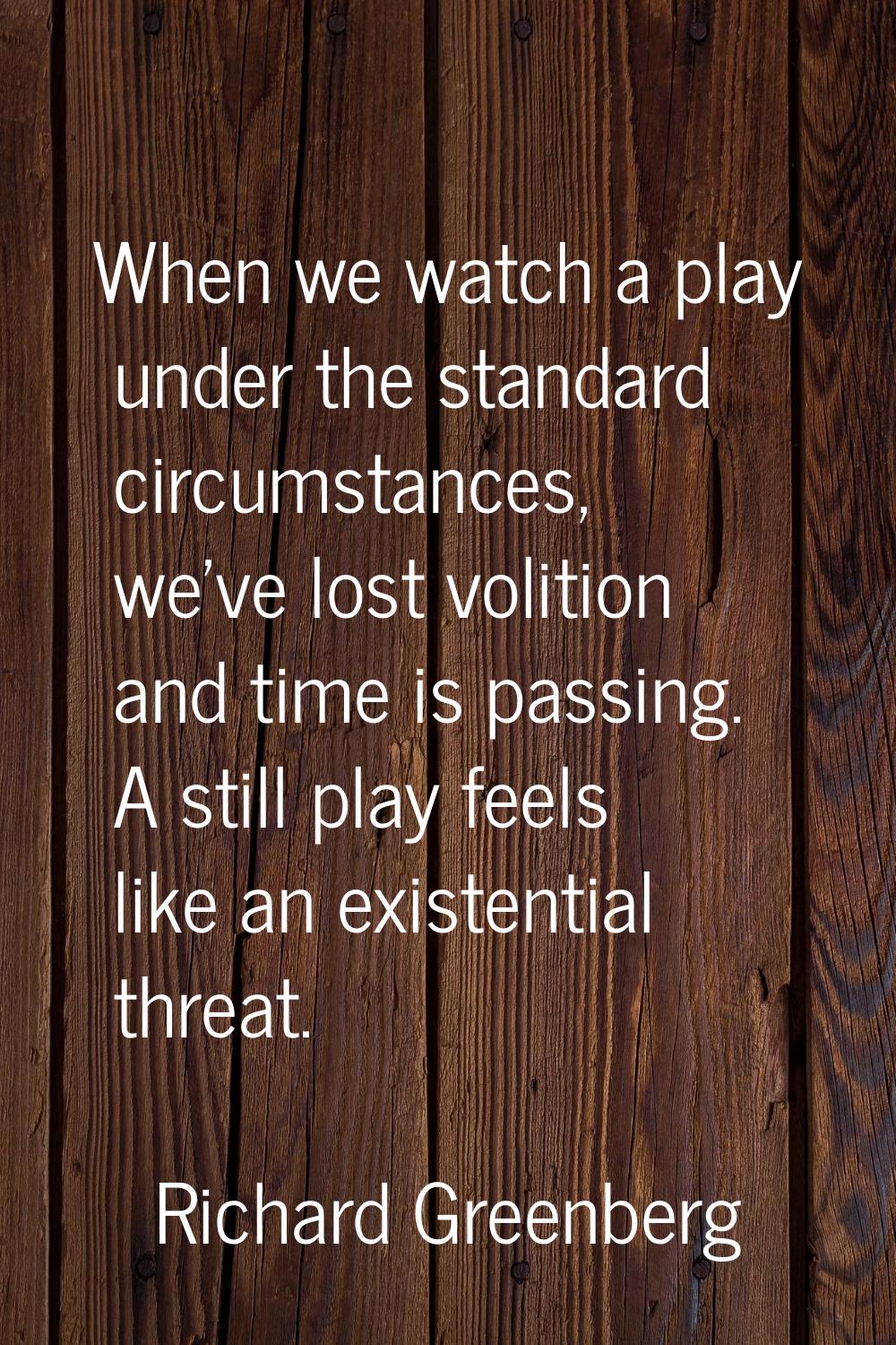 When we watch a play under the standard circumstances, we've lost volition and time is passing. A s