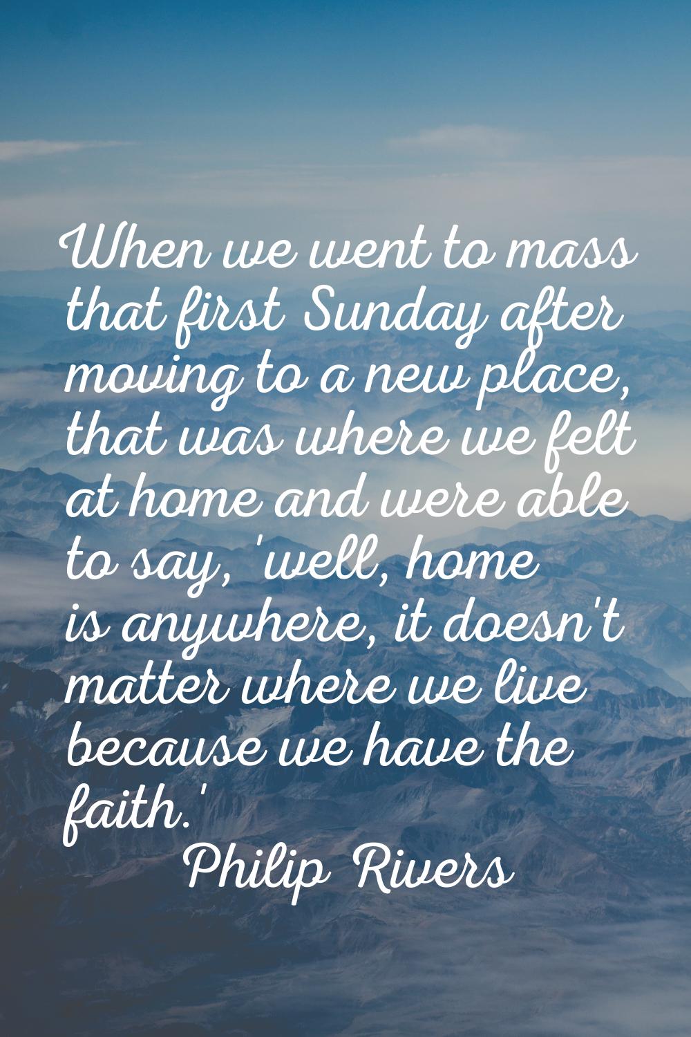 When we went to mass that first Sunday after moving to a new place, that was where we felt at home 
