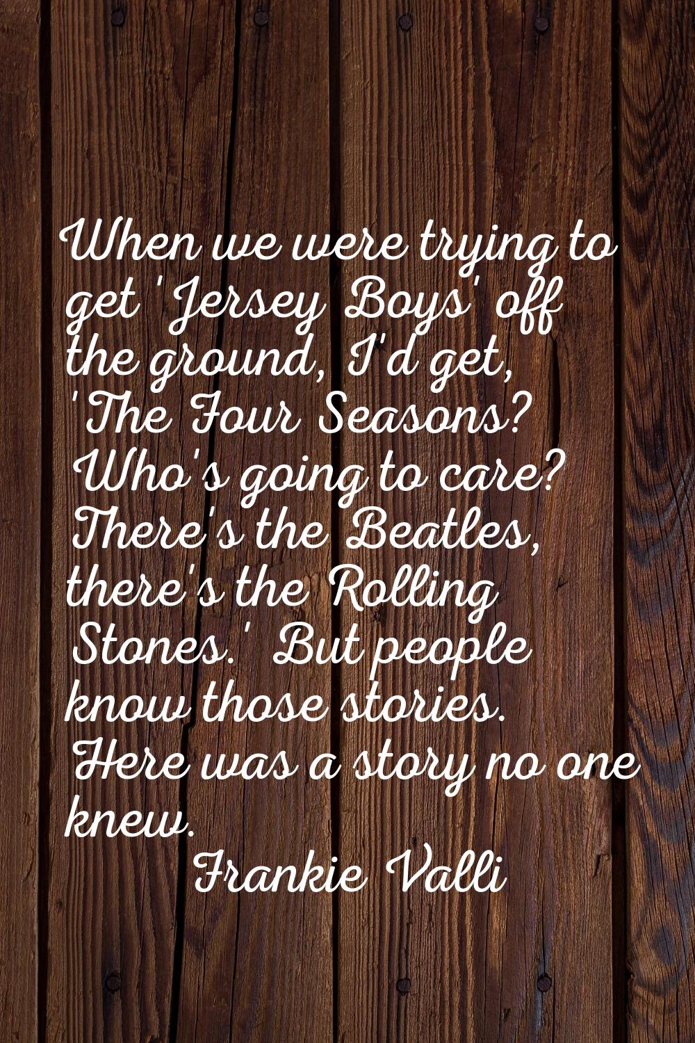 When we were trying to get 'Jersey Boys' off the ground, I'd get, 'The Four Seasons? Who's going to