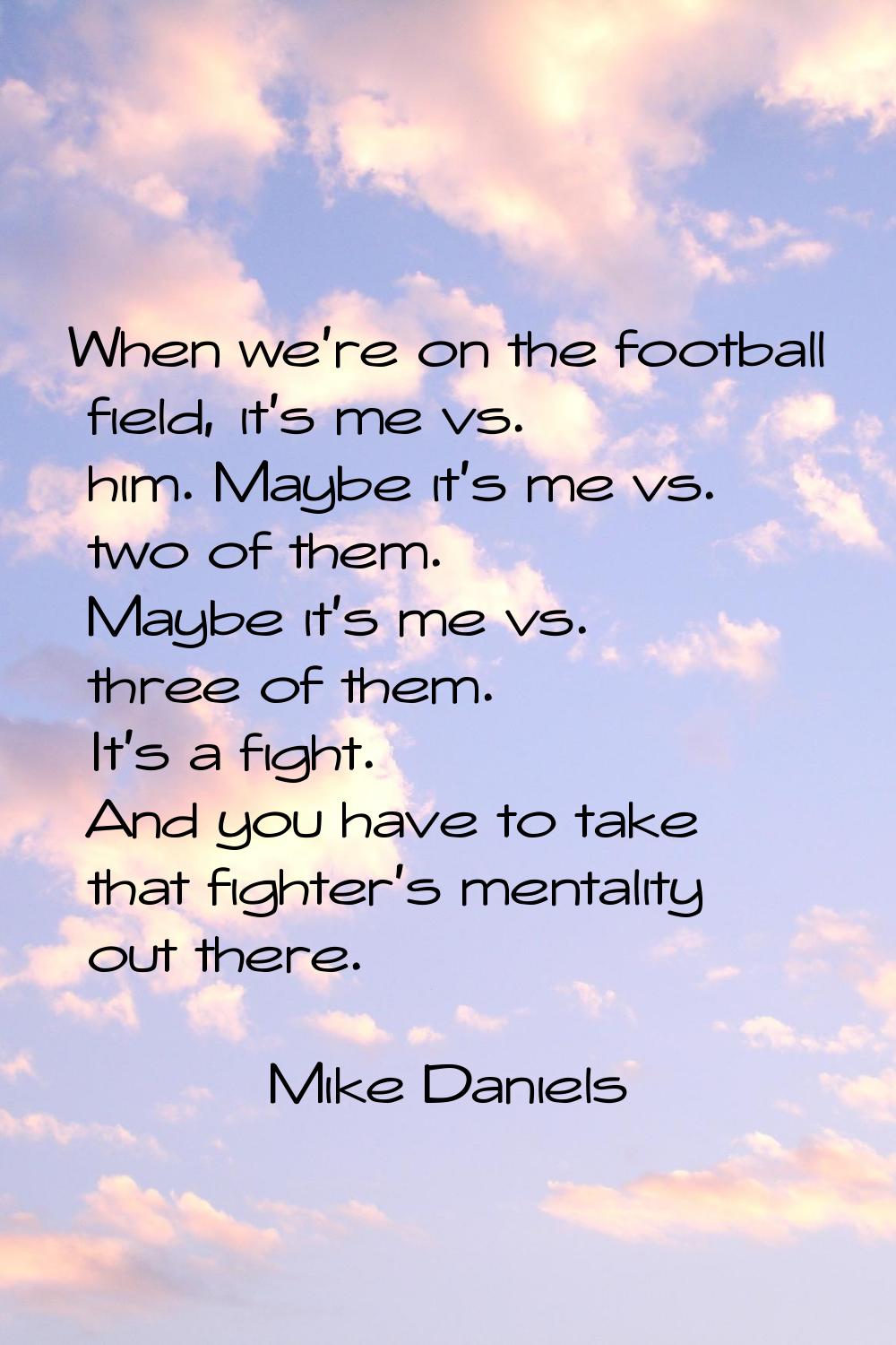 When we're on the football field, it's me vs. him. Maybe it's me vs. two of them. Maybe it's me vs.