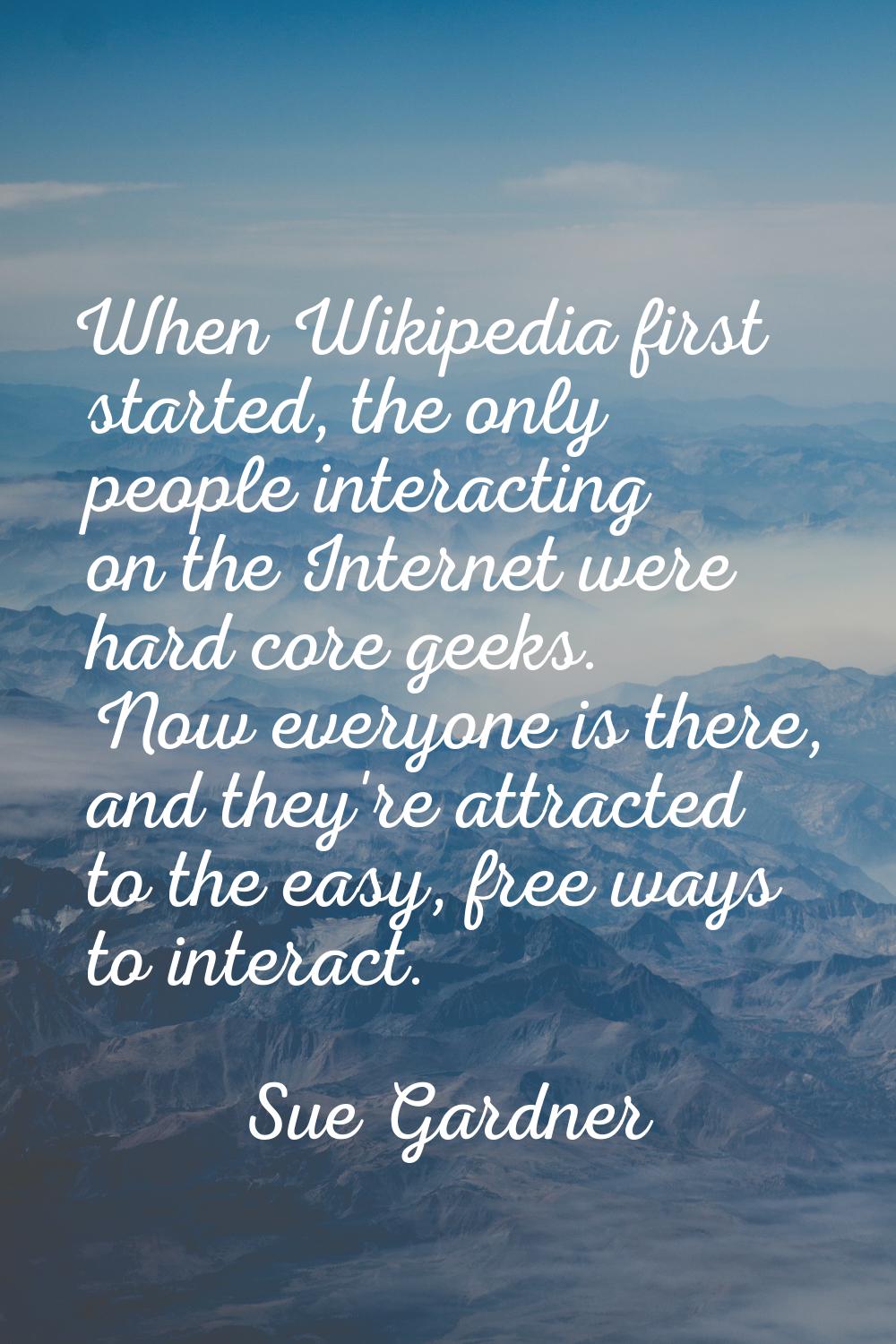 When Wikipedia first started, the only people interacting on the Internet were hard core geeks. Now