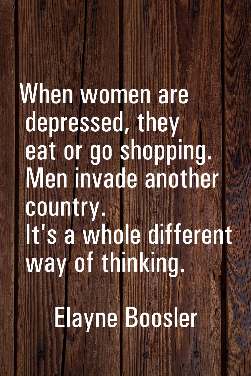 When women are depressed, they eat or go shopping. Men invade another country. It's a whole differe