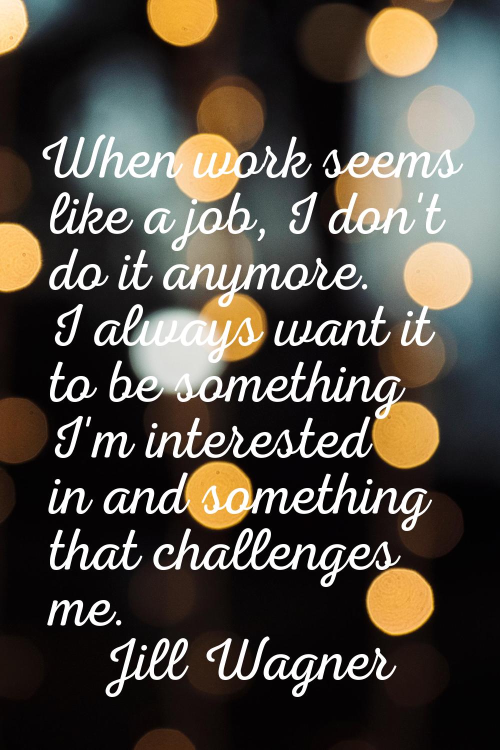 When work seems like a job, I don't do it anymore. I always want it to be something I'm interested 