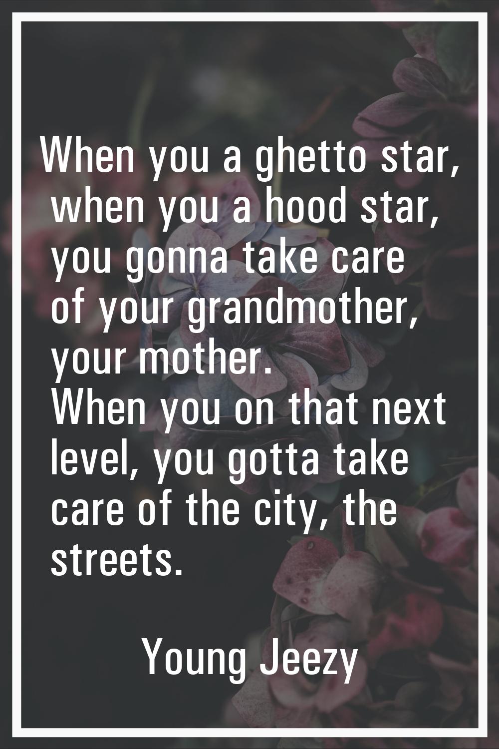 When you a ghetto star, when you a hood star, you gonna take care of your grandmother, your mother.
