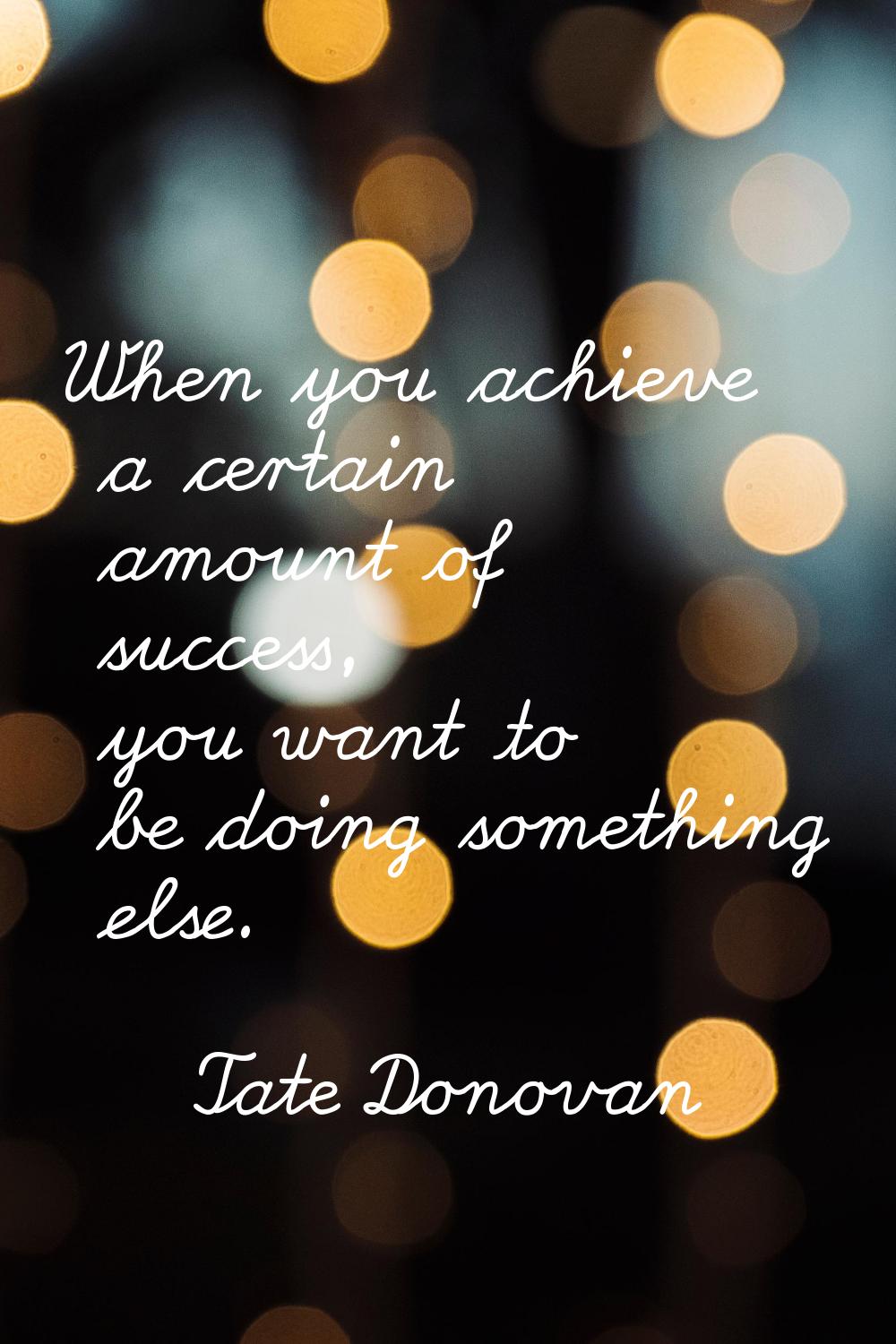When you achieve a certain amount of success, you want to be doing something else.