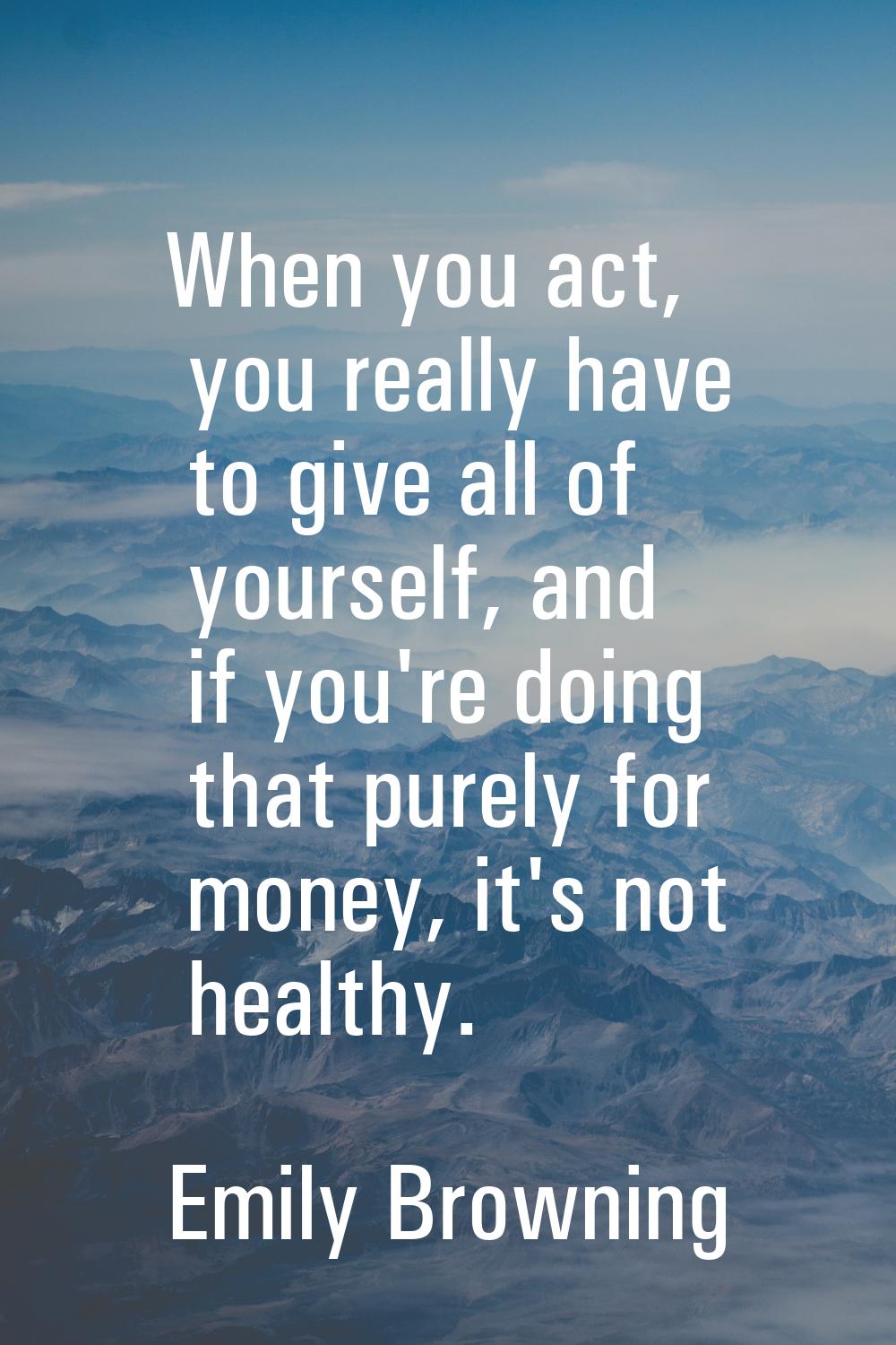 When you act, you really have to give all of yourself, and if you're doing that purely for money, i