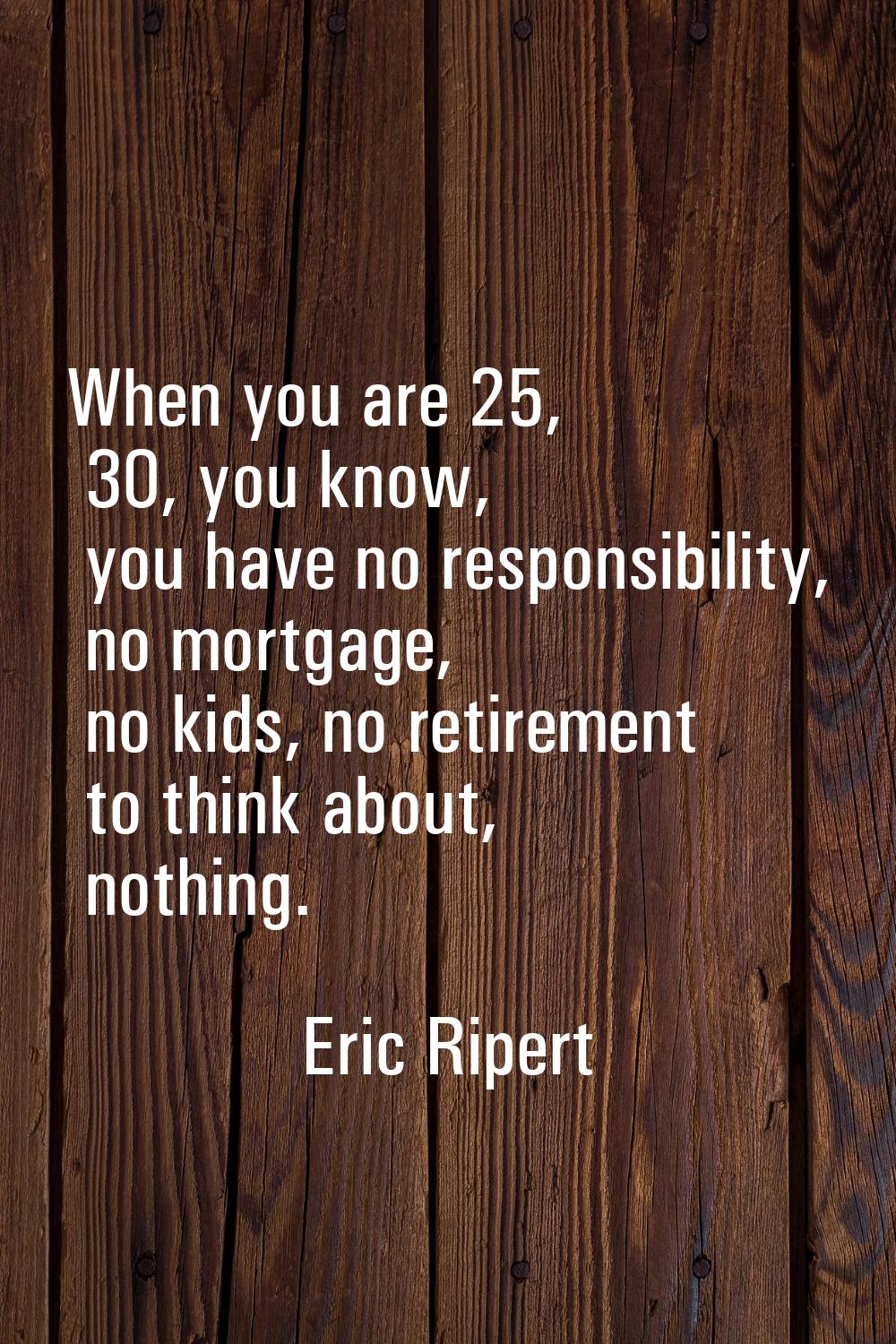 When you are 25, 30, you know, you have no responsibility, no mortgage, no kids, no retirement to t