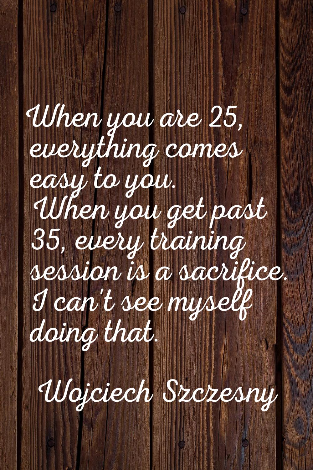 When you are 25, everything comes easy to you. When you get past 35, every training session is a sa