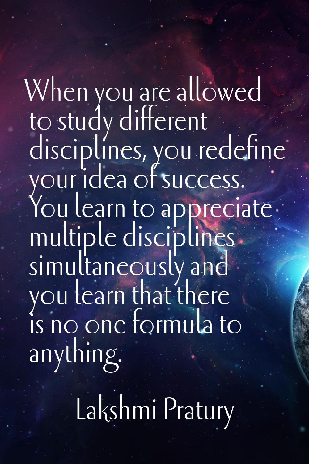 When you are allowed to study different disciplines, you redefine your idea of success. You learn t