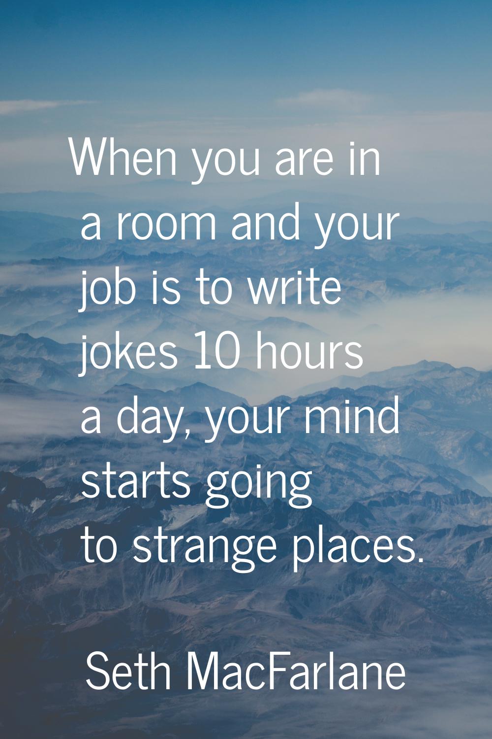 When you are in a room and your job is to write jokes 10 hours a day, your mind starts going to str