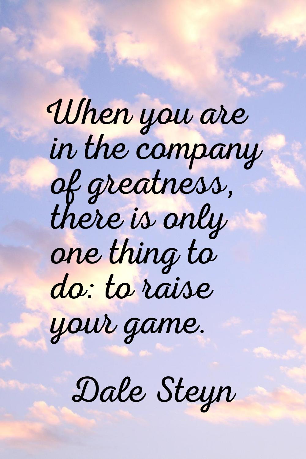 When you are in the company of greatness, there is only one thing to do: to raise your game.