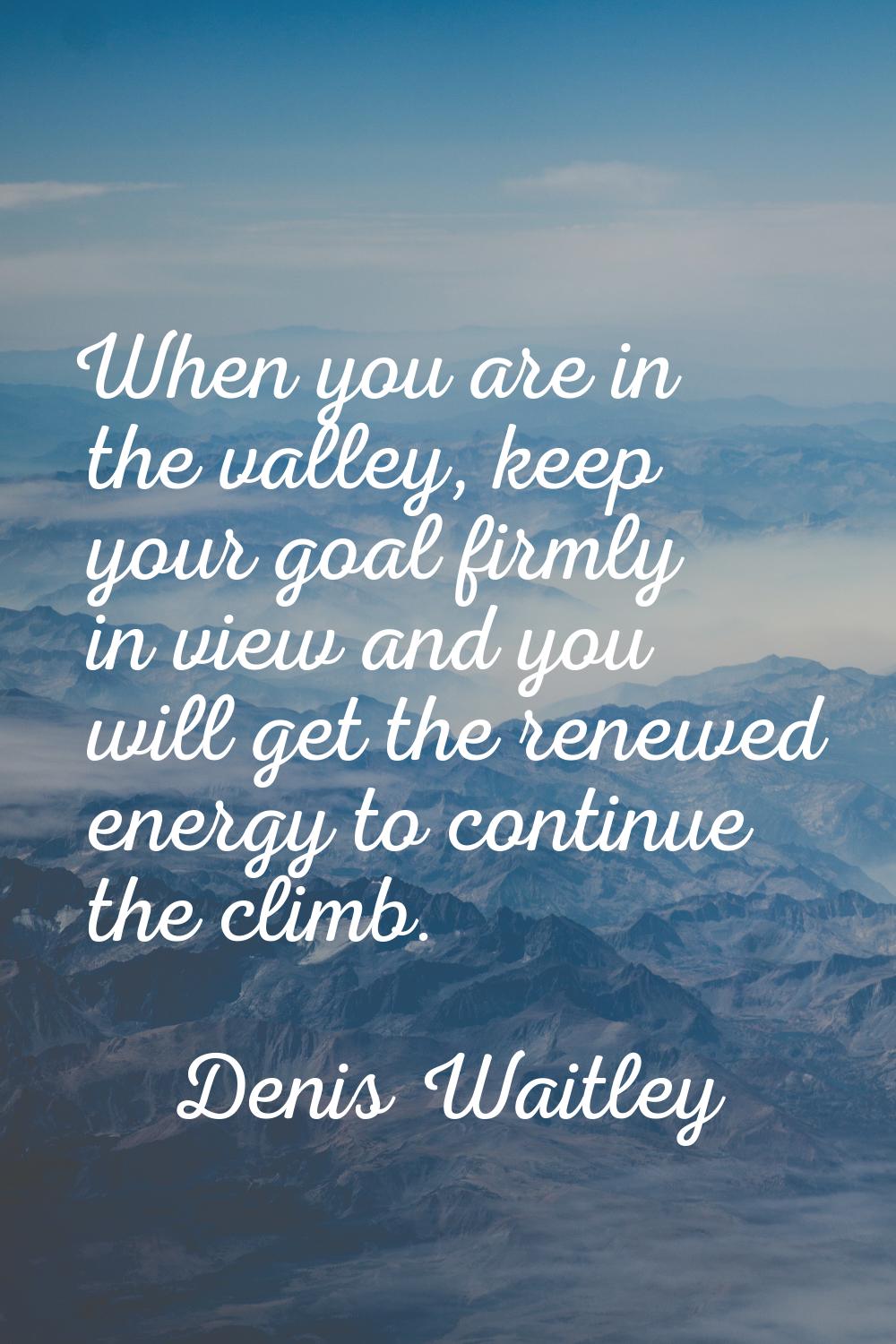 When you are in the valley, keep your goal firmly in view and you will get the renewed energy to co