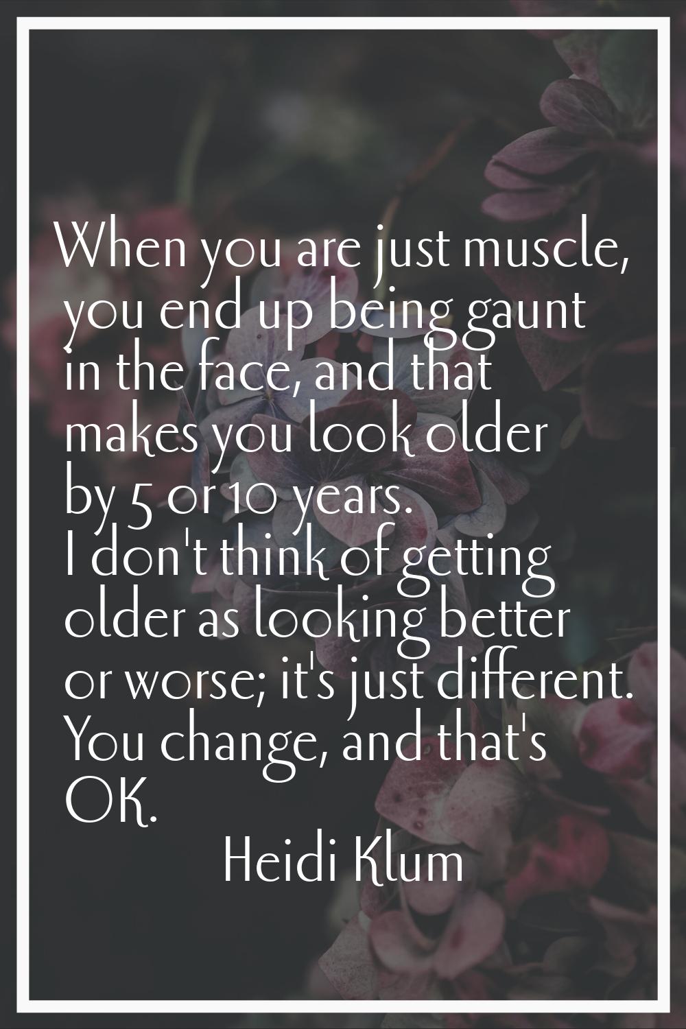 When you are just muscle, you end up being gaunt in the face, and that makes you look older by 5 or