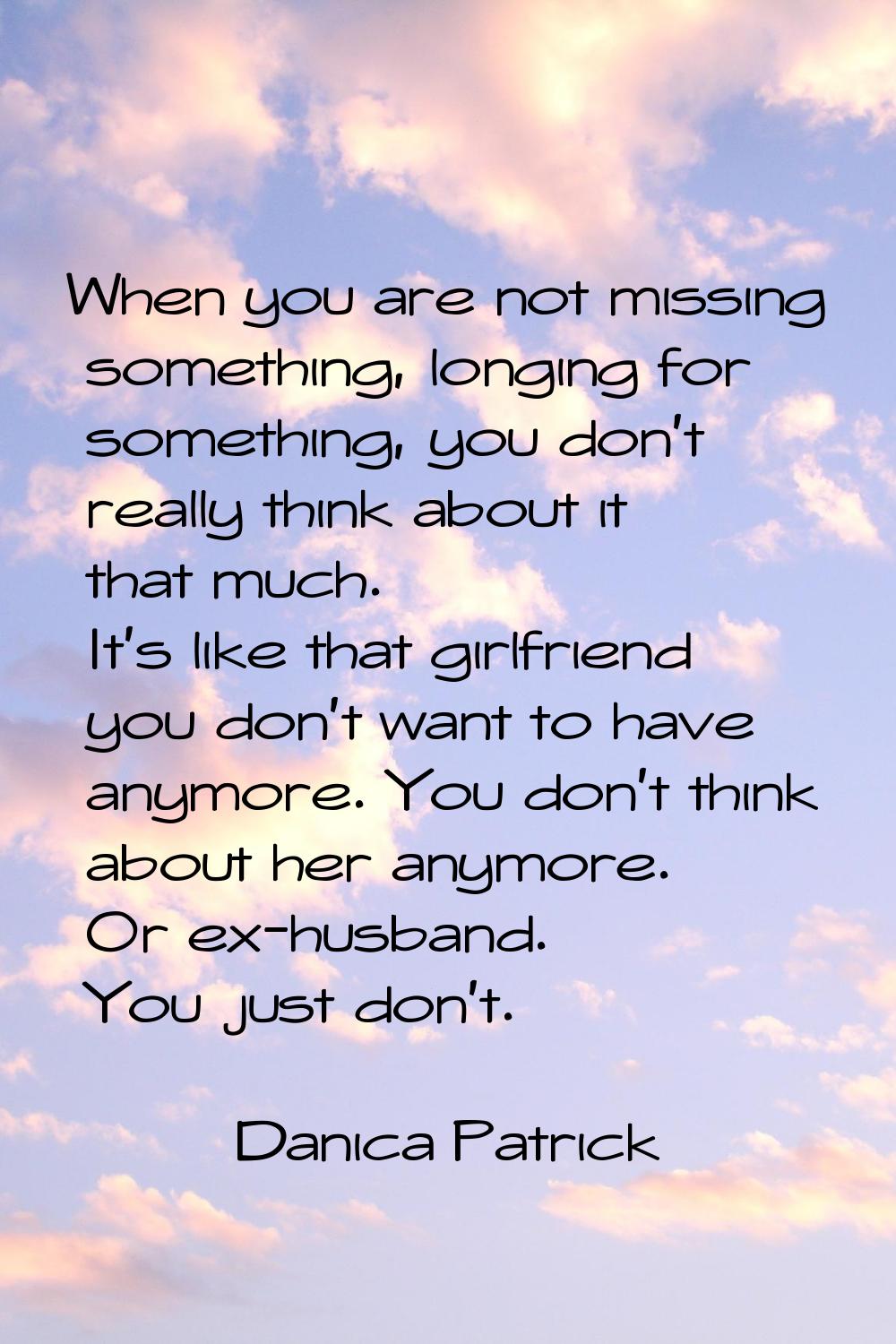 When you are not missing something, longing for something, you don't really think about it that muc