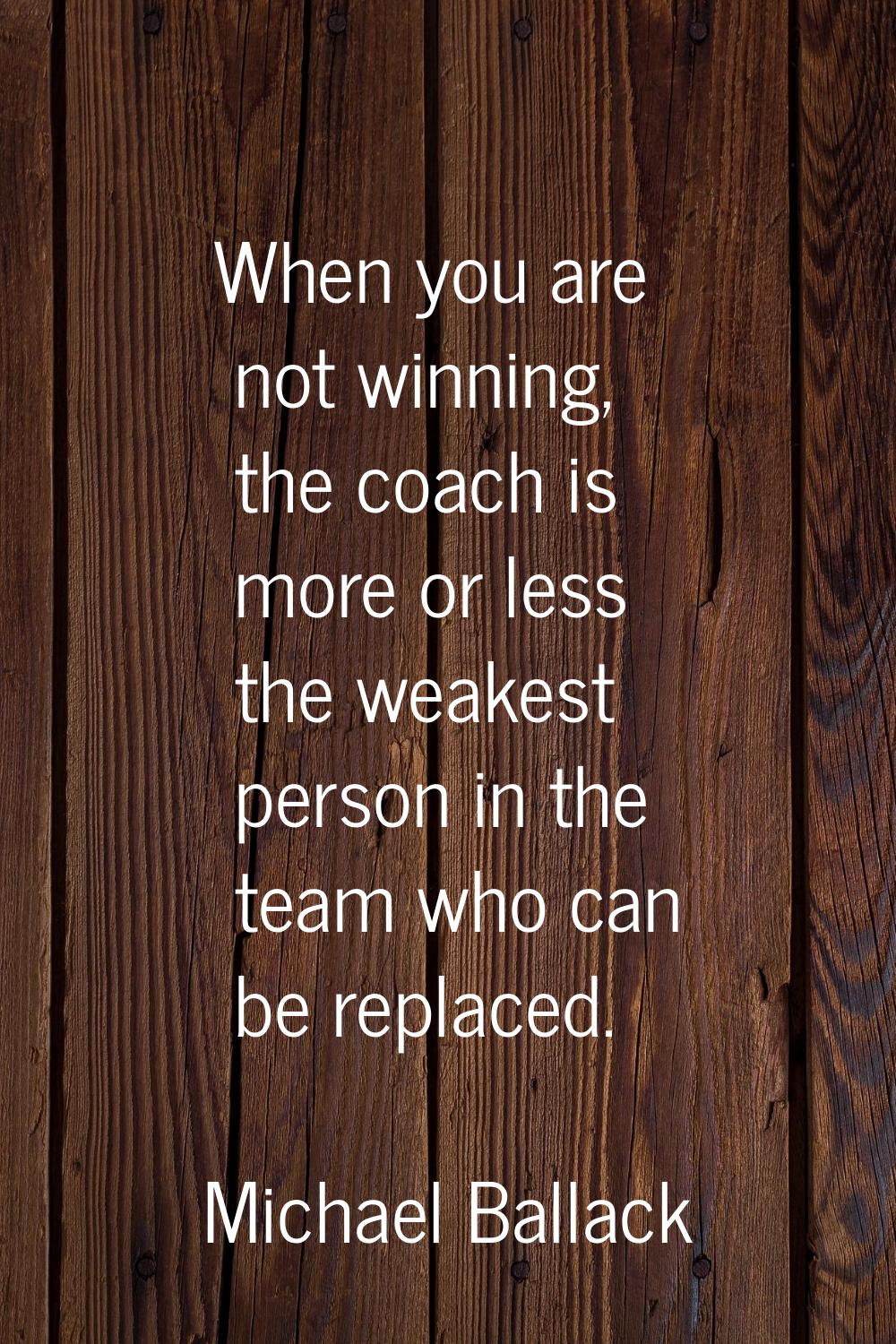 When you are not winning, the coach is more or less the weakest person in the team who can be repla