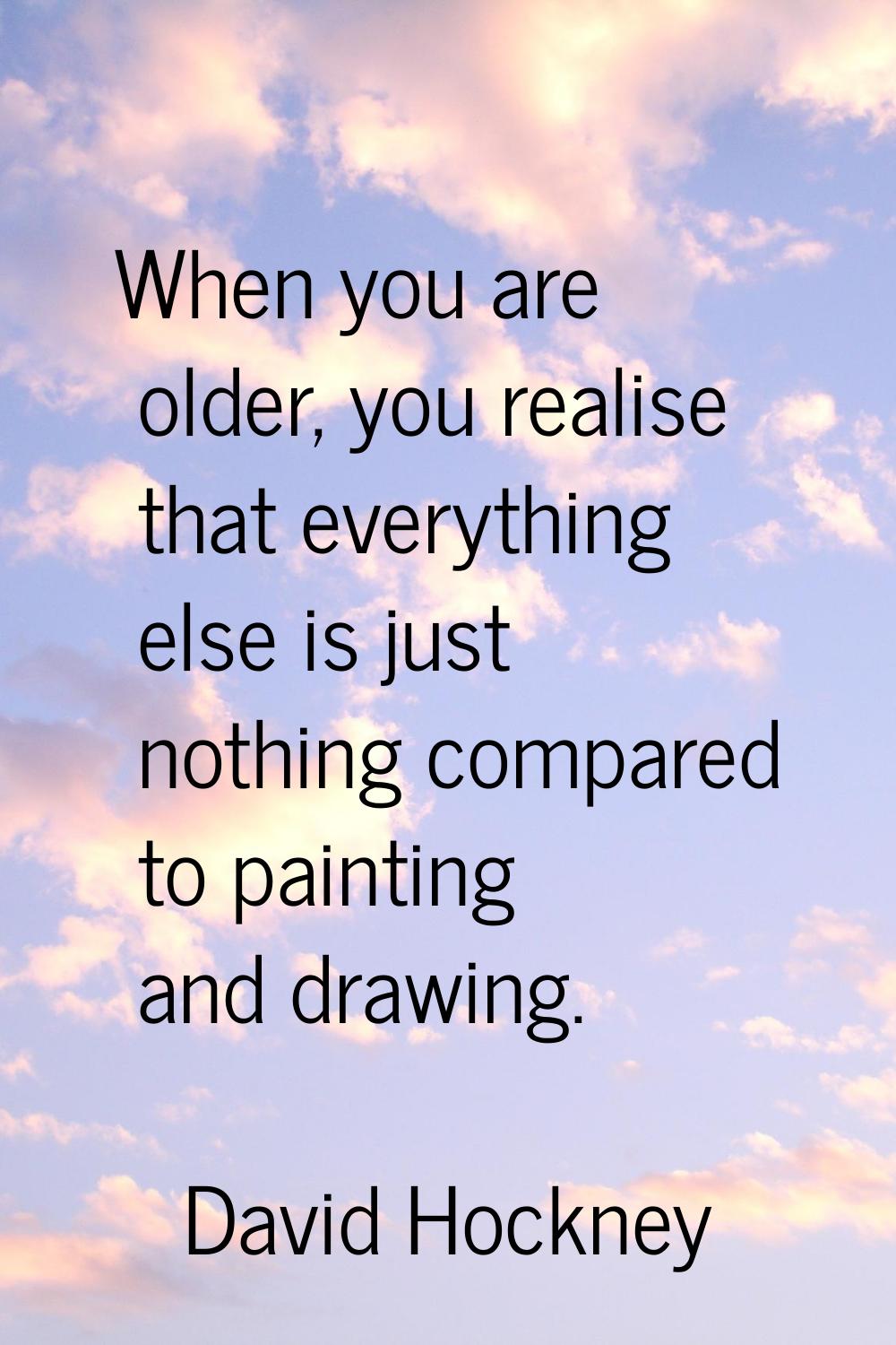 When you are older, you realise that everything else is just nothing compared to painting and drawi
