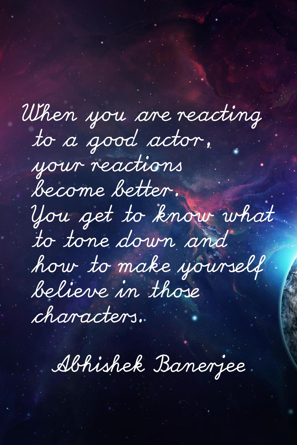 When you are reacting to a good actor, your reactions become better. You get to know what to tone d